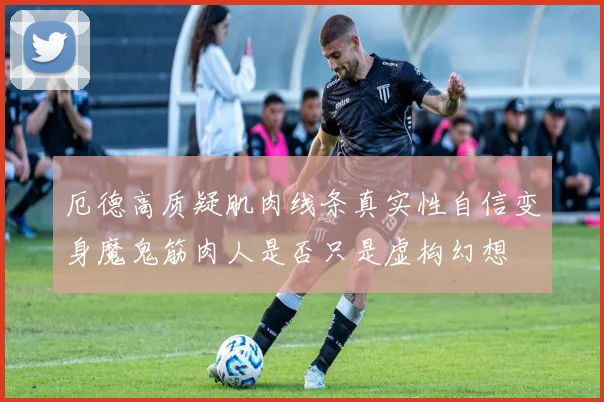 厄德高质疑肌肉线条真实性自信变身魔鬼筋肉人是否只是虚构幻想