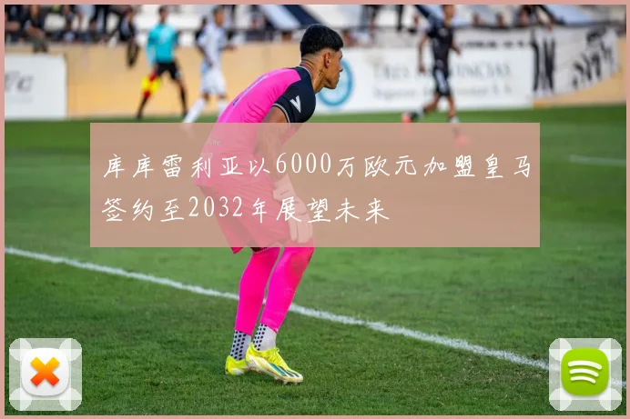 库库雷利亚以6000万欧元加盟皇马签约至2032年展望未来