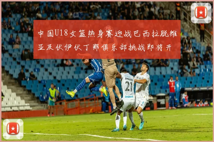 中国U18女篮热身赛迎战巴西拉脱维亚及伏伊伏丁那俱乐部挑战即将开启