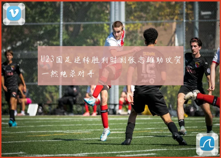 U23国足逆转胜利时刻张志雄助攻贺一然绝杀对手