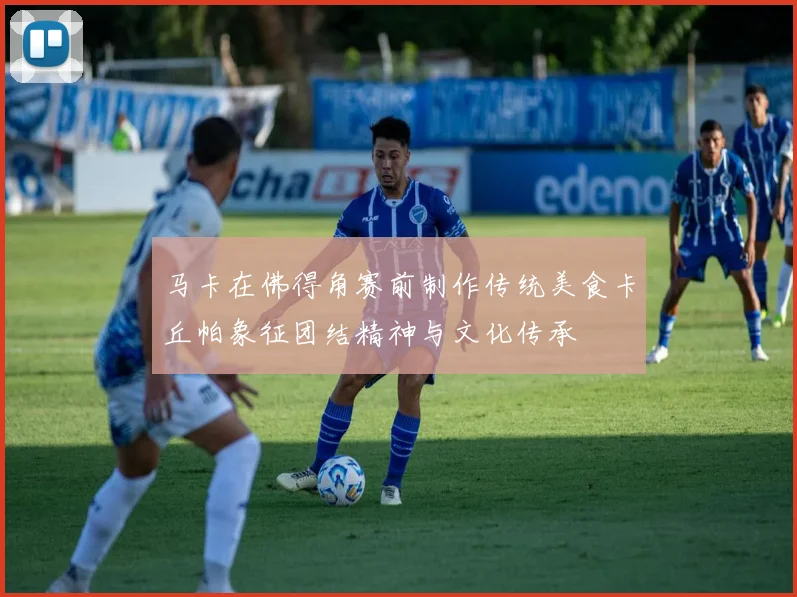 马卡在佛得角赛前制作传统美食卡丘帕象征团结精神与文化传承