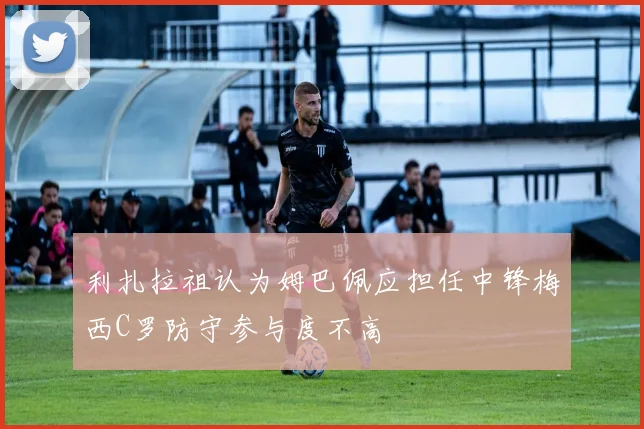 利扎拉祖认为姆巴佩应担任中锋梅西C罗防守参与度不高