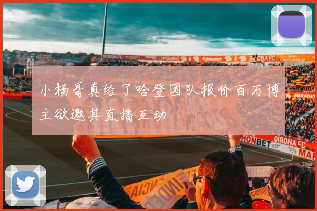 小杨哥真给了哈登团队报价百万博主欲邀其直播互动