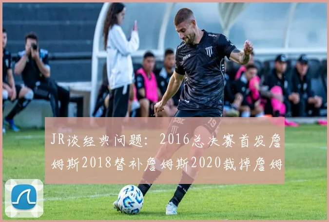 JR谈经典问题：2016总决赛首发詹姆斯2018替补詹姆斯2020裁掉詹姆斯的背后故事