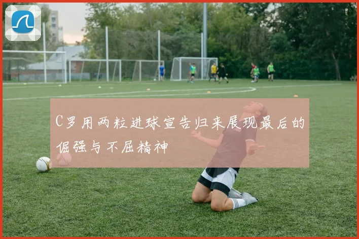 C罗用两粒进球宣告归来展现最后的倔强与不屈精神