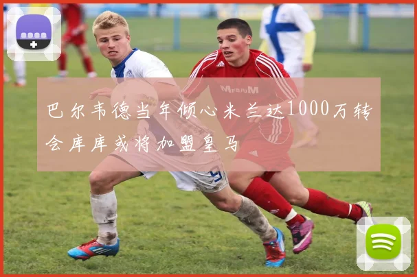巴尔韦德当年倾心米兰达1000万转会库库或将加盟皇马