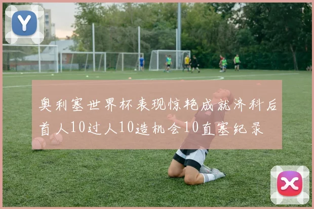 奥利塞世界杯表现惊艳成就济科后首人10过人10造机会10直塞纪录