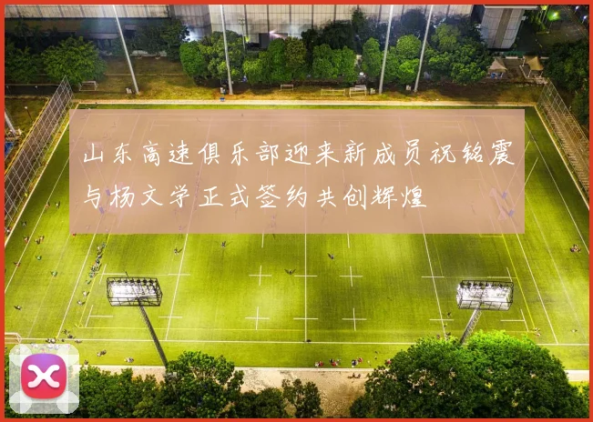 山东高速俱乐部迎来新成员祝铭震与杨文学正式签约共创辉煌