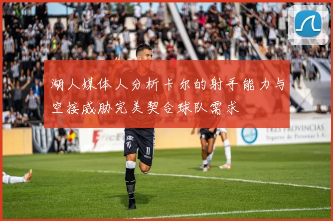 湖人媒体人分析卡尔的射手能力与空接威胁完美契合球队需求