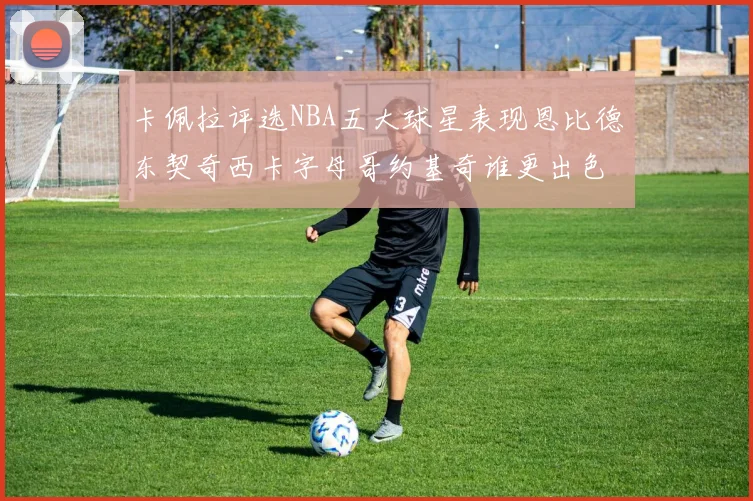 卡佩拉评选NBA五大球星表现恩比德东契奇西卡字母哥约基奇谁更出色