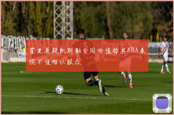 霍里质疑凯斯勒合同价值称其NBA表现不佳难以服众