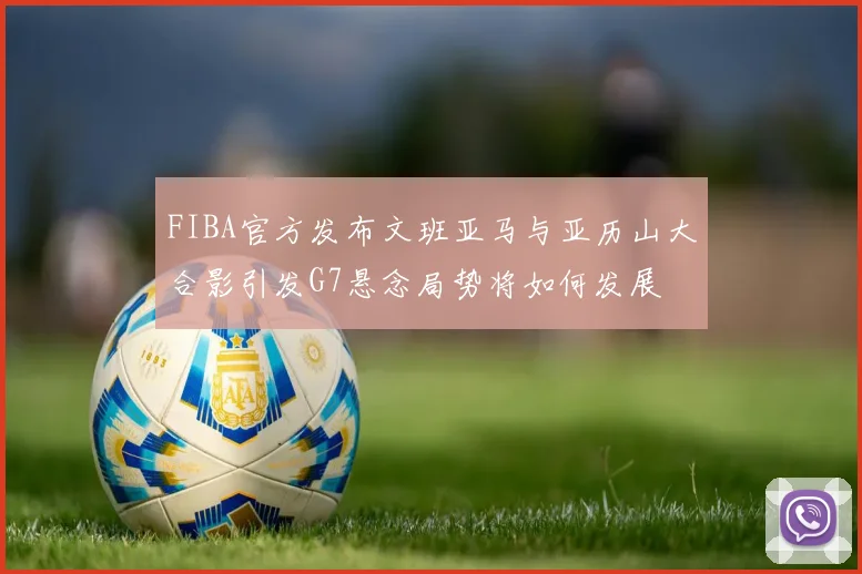 FIBA官方发布文班亚马与亚历山大合影引发G7悬念局势将如何发展