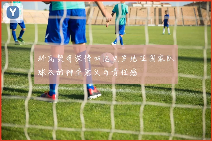 科瓦契奇深情回忆克罗地亚国家队球衣的神圣意义与责任感