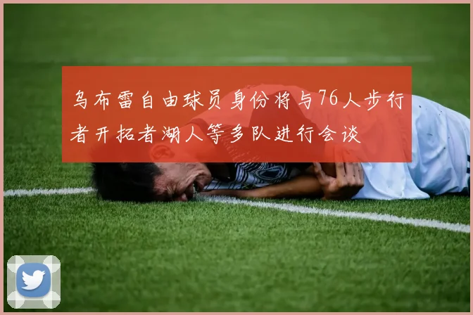 乌布雷自由球员身份将与76人步行者开拓者湖人等多队进行会谈