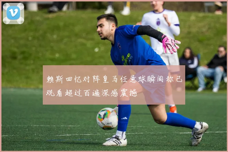 赖斯回忆对阵皇马任意球瞬间称已观看超过百遍深感震撼